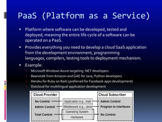 PaaS (Platform as a Service)
 Platform where software can be developed, tested and
   deployed, meaning the entire life cycle of a software can be
   operated on a PaaS.
 Provides everything you need to develop a cloud SaaS application
   from the development environment, programming
   languages, compilers, testing tools to deployment mechanism.
 Example:
      Microsoft Windows Azure targeting .NET developers
      Beanstalk from Amazon and GAE for Java, Python developers
      Heroku for Ruby on Rails (preferred for Facebook apps development)
      Dotcloud for multilingual application development
 
