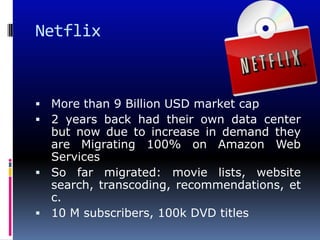 Netflix



 More than 9 Billion USD market cap
 2 years back had their own data center
  but now due to increase in demand they
  are Migrating 100% on Amazon Web
  Services
 So far migrated: movie lists, website
  search, transcoding, recommendations, et
  c.
 10 M subscribers, 100k DVD titles
 