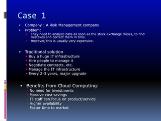 Case 1
   Company : A Risk Management company
   Problem:
            They need to analyze data as soon as the stock exchange closes, to find
             mistakes and correct them in time.
            However, this is usually very expensive.


   Traditional solution
           Buy a huge IT infrastructure
           Hire people to manage it
           Negotiate contracts, etc.
           Manage the IT infrastructure
           Every 2-3 years, major upgrade


 Benefits from Cloud Computing:
        •   No need for investments
        •   Massive cost savings
        •   IT staff can focus on product/service
        •   Higher availability
        •   Faster time to market
 