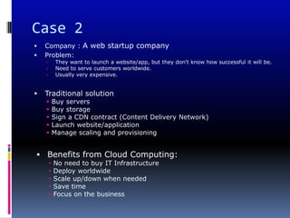 Case 2
   Company : A web startup company
   Problem:
            They want to launch a website/app, but they don't know how successful it will be.
            Need to serve customers worldwide.
            Usually very expensive.


   Traditional solution
           Buy servers
           Buy storage
           Sign a CDN contract (Content Delivery Network)
           Launch website/application
           Manage scaling and provisioning


 Benefits from Cloud Computing:
        •   No need to buy IT Infrastructure
        •   Deploy worldwide
        •   Scale up/down when needed
        •   Save time
        •   Focus on the business
 