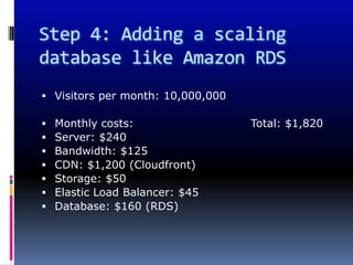 Step 4: Adding a scaling
database like Amazon RDS
 Visitors per month: 10,000,000

   Monthly costs:                 Total: $1,820
   Server: $240
   Bandwidth: $125
   CDN: $1,200 (Cloudfront)
   Storage: $50
   Elastic Load Balancer: $45
   Database: $160 (RDS)
 