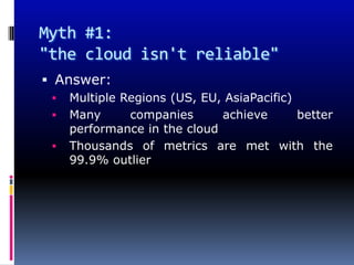 Myth #1:
"the cloud isn't reliable"
 Answer:
    Multiple Regions (US, EU, AsiaPacific)
    Many      companies      achieve       better
     performance in the cloud
    Thousands of metrics are met with the
     99.9% outlier
 