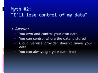 Myth #2:
"I'll lose control of my data"

 Answer:
    You own and control your own data
    You can control where the data is stored
    Cloud Service provider doesn't move your
     data
    You can always get your data back
 