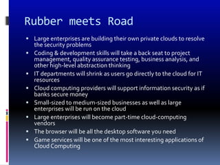 Rubber meets Road
 Large enterprises are building their own private clouds to resolve
    the security problems
   Coding & development skills will take a back seat to project
    management, quality assurance testing, business analysis, and
    other high-level abstraction thinking
   IT departments will shrink as users go directly to the cloud for IT
    resources
   Cloud computing providers will support information security as if
    banks secure money
   Small-sized to medium-sized businesses as well as large
    enterprises will be run on the cloud
   Large enterprises will become part-time cloud-computing
    vendors
   The browser will be all the desktop software you need
   Game services will be one of the most interesting applications of
    Cloud Computing
 
