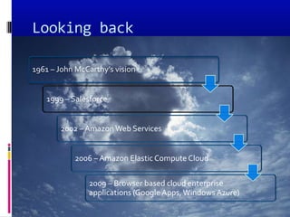 Looking back

1961 – John McCarthy’s vision


   1999 – Salesforce


       2002 – Amazon Web Services


           2006 – Amazon Elastic Compute Cloud

               2009 – Browser based cloud enterprise
               applications (Google Apps, Windows Azure)
 