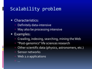 Scalability problem

 Characteristics:
   Definitely data-intensive
   May also be processing intensive
 Examples:
     Crawling, indexing, searching, mining the Web
     “Post-genomics” life sciences research
     Other scientific data (physics, astronomers, etc.)
     Sensor networks
     Web 2.0 applications
     …
 