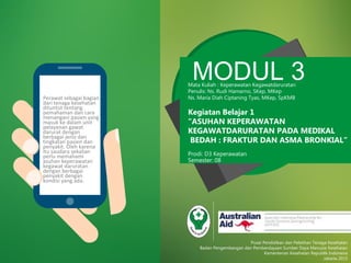 MODUL 3Mata Kuliah : Keperawatan Kegawatdaruratan
Penulis: Ns. Rudi Hamarno, SKep, MKep
Ns. Maria Diah Ciptaning Tyas, MKep, SpKMB
Kegiatan Belajar 1
“ASUHAN KEPERAWATAN
KEGAWATDARURATAN PADA MEDIKAL
BEDAH : FRAKTUR DAN ASMA BRONKIAL”
Prodi: D3 Keperawatan
Semester: 08
Pusat Pendidikan dan Pelatihan Tenaga Kesehatan
Badan Pengembangan dan Pemberdayaan Sumber Daya Manusia Kesehatan
Kementerian Kesehatan Republik Indonesia
Jakarta 2015
Perawat sebagai bagian
dari tenaga kesehatan
dituntut tentang
pemahaman dan cara
menangani pasien yang
masuk ke dalam unit
pelayanan gawat
darurat dengan
berbagai jenis dan
tingkatan pasien dan
penyakit. Oleh karena
itu saudara sekalian
perlu memahami
asuhan keperawatan
kegawat daruratan
dengan berbagai
penyakit dengan
kondisi yang ada.
 