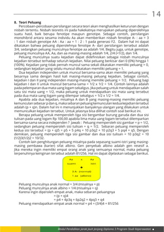 Modul Pendidikan Jarak Jauh Jenjang Diploma 3 Program Studi Keperawatan
14
8.	 Teori Peluang
	 Percobaan-percobaan persilangan secara teori akan menghasilkan keturunan dengan
nisbah tertentu. Nisbah teoretis ini pada hakekatnya merupakan peluang diperolehnya
suatu hasil, baik berupa fenotipe maupun genotipe. Sebagai contoh, persilangan
monohibrid antara sesama individu Aa akan memberikan nisbah fenotipe A- : aa = 3
: 1 dan nisbah genotipe AA : Aa : aa = 1 : 2 : 1 pada generasi F2. Dalam hal ini dapat
dikatakan bahwa peluang diperolehnya fenotipe A- dari persilangan tersebut adalah
3/4, sedangkan peluang munculnya fenotipe aa adalah 1/4. Begitu juga, untuk genotipe,
peluang munculnya AA, Aa, dan aa masing-masing adalah 1/4, 2/4 (=1/2), dan 1/4.
	 Peluang munculnya suatu kejadian dapat didefinisikan sebagai nisbah munculnya
kejadian tersebut terhadap seluruh kejadian. Nilai peluang berkisar dari 0 (0%) hingga 1
(100%). Kejadian yang tidak pernah muncul sama sekali dikatakan memiliki peluang = 0,
sedangkan kejadian yang selalu muncul dikatakan memiliki peluang = 1.
	 Dua kejadian independen untuk muncul bersama-sama akan memiliki peluang yang
besarnya sama dengan hasil kali masing-masing peluang kejadian. Sebagai contoh,
kejadian I dan II yang independen masing-masing memiliki peluang = 1/2. Peluang bagi
kejadian I dan II untuk muncul bersama-sama = 1/2 x 1/2 = 1/4. Contoh lainnya adalah
pada pelemparan dua mata uang logam sekaligus. Jika peluang untuk mendapatkan salah
satu sisi mata uang = 1/2, maka peluang untuk mendapatkan sisi mata uang tersebut
pada dua mata uang logam yang dilempar sekaligus = 1/2 x 1/2 = 1/4.
	 Apabila ada dua kejadian, misalnya A dan B yang masing-masing memiliki peluang
kemunculan sebesar p dan q, maka sebaran peluang kemunculan kedua kejadian tersebut
adalah (p + q)n. Dalam hal ini n menunjukkan banyaknya ulangan yang dilakukan untuk
memunculkan kejadian tersebut. Untuk jelasnya bisa dilihat contoh soal berikut ini.
	 Berapa peluang untuk memperoleh tiga sisi bergambar burung garuda dan dua sisi
tulisan pada uang logam Rp 100,00 apabila lima mata uang logam tersebut dilemparkan
bersama-sama secara independen ? Jawab : Peluang memperoleh sisi gambar = p = 1/2,
sedangkan peluang memperoleh sisi tulisan = q = 1/2. Sebaran peluang memperoleh
kedua sisi tersebut = (p + q)5 = p5 + 5 p4q + 10 p3q2 + 10 p2q3 + 5 pq4 + q5. Dengan
demikian, peluang memperoleh tiga sisi gambar dan dua sisi tulisan = 10 p3q2 = 10
(1/2)3(1/2)2 = 10/32.
	 Contoh lain penghitungan peluang misalnya pada sepasang suami-istri yang masing-
masing pembawa (karier) sifat albino. Gen penyebab albino adalah gen resesif a.
Jika mereka ingin memiliki empat orang anak yang semuanya normal, maka peluang
terpenuhinya keinginan tersebut adalah 81/256. Hal ini dapat dijelaskan sebagai berikut.
	 Peluang munculnya anak normal = 3/4 (misalnya = p)
	 Peluang munculnya anak albino = 1/4 (misalnya = q)
	 Karena ingin diperoleh empat anak, maka sebaran peluangnya
					 = (p + q)4
						 = p4 + 4p3q + 6p2q2 + 4pq3 + q4
		 Peluang mendapatkan empat anak normal = p4 = (3/4)4 = 81/256
Aa x Aa
suami istri

3 A- (normal)
1 aa (albino)
 