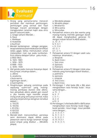 Modul Pendidikan Jarak Jauh Jenjang Diploma 3 Program Studi Keperawatan
16
1.	Orang yang pertama-tama menaruh
perhatian dan membuat perhitungan-
perhitungan yang cermat dari hasil
berbagai macam persilangan dengan
menggunakan tanaman kapri atau ercis
(pisum sativum) ialah…
	 a. Gregor Johann Mendel. ;
	 b. Raux
	 c. Waldeyer
	 d. Kuwanda
	e.Kaufman
2. Mendel berkeinginan sebagai pengajar,
tetapisetelahdua  kalimelakukansertifikasi
selalu gagal, beliau memutuskan untuk
melanjutkan riset nya pada tumbuhan.
Ercis selama delapan tahun yaitu mulai ..
	 a.1856-1863 ;
	 b. 1825- 1883
	 c. 1856 - 1879
	 d.1888 - 1933
	 e. 1878 - 1939
3.	 Alel ganda pada manusia biasanya dapat
kita jumpai ,misalnya dalam…
	 a. albino
	 b. anadonta
	 c.buta warna
	 d.golongan darah ;
	e.haemophilia
4.	Penghitungan peluang contohnya pada
sepasang suami-istri yang masing-
masing pembawa (karier) sifat albino.
Gen penyebab albino adalah gen resesif
a. Jika mereka ingin memiliki empat
orang anak yang semuanya normal, maka
peluang terpenuhinya keinginan tersebut
adalah….
	 a. 10/235
	 b. 18/256
	 c. 81/256 ;
	 d. 82/225
	 e. 83/265
5.	 Mendel telah mencontohkan peristiwa
semi dominansi dapat dilihat pada
pewarisan warna bunga tanaman bunga
pukul empat yang disebut ... (Mirabilis
jalapa).
	 a. Merabela jalaapa
	 b. Mirabilis jalapa :
	 c. Miraharina
	 d. Mira aulina
	 e. Mira julipa
6.	 Perkawinan antara pria dan wanita yang
masing-masing memiliki golongan darah
AB dapat menghasilkan generasi F2
dengan nisbah fenotif A:AB:B adalah...
	 a. .12 : 3 : 1
	 b. 9 : 6 :1
	 c. 9 : 3: 4
	 d.1: 3 : 1
	 e.1 : 2 : 1;
7.	 Perkawinan antara F2 dengan salah satu
induknya dinamakan…
	 a. Resiprok
	 b. Back Cross :
	 c. Test cross
	 d. Epistasis
	 e. Polimeris
8.	 Perkawinan antara F2 dengan induk atau
individu yang homozigot resesif disebut…
	 a. polimeris
	 b. epistasis
	 c. resiprok
	 d. Test Cross :
	 e. Back Cross
9.	 Persilangan 1 sifat beda (Bb x Bb) akan
menghasilkan rasio fenotip: bulat : kisut
sama dengan…
	 a. 15 : 1
	 b. 9 : 7
	 c. 3 : 1 ;
	 d. 2 : 4
	 e.13 : 3
10.	Persilangan 2 sifat beda (BbTt x BbTt) akan
menghasilkan rasio fenotip: bulat tinggi :
bulat pendek : kisut tinggi : kisut pendek
sama dengan…
	 a. 3 : 3 : 3 : 1
	 b. 9 : 1 : 3 : 1
	 c. 9 : 3 : 2 : 1
	 d. 13 : 9 :3 :1
	 e. 9 : 3 : 3 : 1;
Evaluasi
Formatif
 