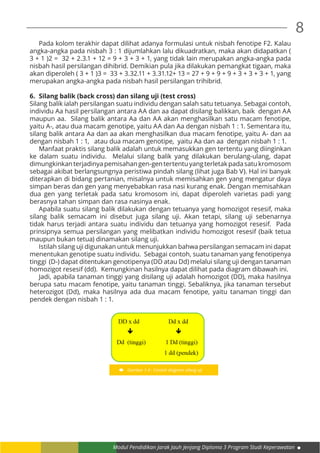 Modul Pendidikan Jarak Jauh Jenjang Diploma 3 Program Studi Keperawatan
8
	 Pada kolom terakhir dapat dilihat adanya formulasi untuk nisbah fenotipe F2. Kalau
angka-angka pada nisbah 3 : 1 dijumlahkan lalu dikuadratkan, maka akan didapatkan (
3 + 1 )2 = 32 + 2.3.1 + 12 = 9 + 3 + 3 + 1, yang tidak lain merupakan angka-angka pada
nisbah hasil persilangan dihibrid. Demikian pula jika dilakukan pemangkat tigaan, maka
akan diperoleh ( 3 + 1 )3 = 33 + 3.32.11 + 3.31.12+ 13 = 27 + 9 + 9 + 9 + 3 + 3 + 3 + 1, yang
merupakan angka-angka pada nisbah hasil persilangan trihibrid.
6.	 Silang balik (back cross) dan silang uji (test cross)
Silang balik ialah persilangan suatu individu dengan salah satu tetuanya. Sebagai contoh,
individu Aa hasil persilangan antara AA dan aa dapat disilang balikkan, baik dengan AA
maupun aa. Silang balik antara Aa dan AA akan menghasilkan satu macam fenotipe,
yaitu A-, atau dua macam genotipe, yaitu AA dan Aa dengan nisbah 1 : 1. Sementara itu,
silang balik antara Aa dan aa akan menghasilkan dua macam fenotipe, yaitu A- dan aa
dengan nisbah 1 : 1, atau dua macam genotipe, yaitu Aa dan aa dengan nisbah 1 : 1.
	 Manfaat praktis silang balik adalah untuk memasukkan gen tertentu yang diinginkan
ke dalam suatu individu. Melalui silang balik yang dilakukan berulang-ulang, dapat
dimungkinkanterjadinyapemisahangen-gentertentuyangterletakpadasatukromosom
sebagai akibat berlangsungnya peristiwa pindah silang (lihat juga Bab V). Hal ini banyak
diterapkan di bidang pertanian, misalnya untuk memisahkan gen yang mengatur daya
simpan beras dan gen yang menyebabkan rasa nasi kurang enak. Dengan memisahkan
dua gen yang terletak pada satu kromosom ini, dapat diperoleh varietas padi yang
berasnya tahan simpan dan rasa nasinya enak.
	 Apabila suatu silang balik dilakukan dengan tetuanya yang homozigot resesif, maka
silang balik semacam ini disebut juga silang uji. Akan tetapi, silang uji sebenarnya
tidak harus terjadi antara suatu individu dan tetuanya yang homozigot resesif. Pada
prinsipnya semua persilangan yang melibatkan individu homozigot resesif (baik tetua
maupun bukan tetua) dinamakan silang uji.
	 Istilah silang uji digunakan untuk menunjukkan bahwa persilangan semacam ini dapat
menentukan genotipe suatu individu. Sebagai contoh, suatu tanaman yang fenotipenya
tinggi (D-) dapat ditentukan genotipenya (DD atau Dd) melalui silang uji dengan tanaman
homozigot resesif (dd). Kemungkinan hasilnya dapat dilihat pada diagram dibawah ini.
	 Jadi, apabila tanaman tinggi yang disilang uji adalah homozigot (DD), maka hasilnya
berupa satu macam fenotipe, yaitu tanaman tinggi. Sebaliknya, jika tanaman tersebut
heterozigot (Dd), maka hasilnya ada dua macam fenotipe, yaitu tanaman tinggi dan
pendek dengan nisbah 1 : 1.
Gambar 1.4 : Contoh diagram silang uji
 