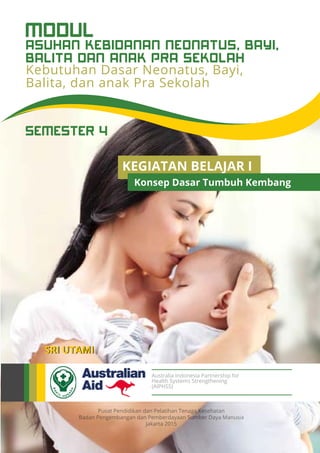 Pusat Pendidikan dan Pelatihan Tenaga Kesehatan
Badan Pengembangan dan Pemberdayaan Sumber Daya Manusia
Jakarta 2015
Australia Indonesia Partnership for
Health Systems Strengthening
(AIPHSS)
SEMESTER 4
SRI UTAMI
Kebutuhan Dasar Neonatus, Bayi,
Balita, dan anak Pra Sekolah
Asuhan Kebidanan Neonatus, Bayi,
Balita dan Anak Pra Sekolah
MODUL
KEGIATAN BELAJAR I
Konsep Dasar Tumbuh Kembang
 