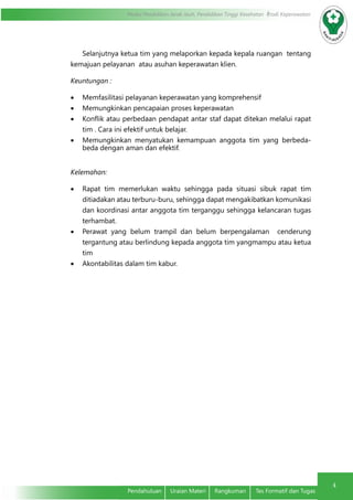4
Modul Pendidikan Jarak Jauh, Pendidikan Tinggi Kesehatan Prodi Keperawatan
4
Pendahuluan	 Uraian Materi	 Rangkuman	 Tes Formatif dan Tugas
Selanjutnya ketua tim yang melaporkan kepada kepala ruangan tentang
kemajuan pelayanan atau asuhan keperawatan klien.
Keuntungan :
•	 Memfasilitasi pelayanan keperawatan yang komprehensif
•	 Memungkinkan pencapaian proses keperawatan
•	 Konflik atau perbedaan pendapat antar staf dapat ditekan melalui rapat
tim . Cara ini efektif untuk belajar.
•	 Memungkinkan menyatukan kemampuan anggota tim yang berbeda-
beda dengan aman dan efektif.
Kelemahan:
•	 Rapat tim memerlukan waktu sehingga pada situasi sibuk rapat tim
ditiadakan atau terburu-buru, sehingga dapat mengakibatkan komunikasi
dan koordinasi antar anggota tim terganggu sehingga kelancaran tugas
terhambat.
•	 Perawat yang belum trampil dan belum berpengalaman cenderung
tergantung atau berlindung kepada anggota tim yangmampu atau ketua
tim
•	 Akontabilitas dalam tim kabur.
 