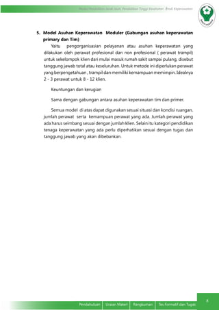8
Modul Pendidikan Jarak Jauh, Pendidikan Tinggi Kesehatan Prodi Keperawatan
8
Pendahuluan	 Uraian Materi	 Rangkuman	 Tes Formatif dan Tugas
5.	 Model Asuhan Keperawatan Moduler (Gabungan asuhan keperawatan
primary dan Tim)
Yaitu pengorganisasian pelayanan atau asuhan keperawatan yang
dilakukan oleh perawat profesional dan non profesional ( perawat trampil)
untuk sekelompok klien dari mulai masuk rumah sakit sampai pulang, disebut
tanggung jawab total atau keseluruhan. Untuk metode ini diperlukan perawat
yang berpengetahuan , trampil dan memiliki kemampuan memimpin. Idealnya
2 - 3 perawat untuk 8 - 12 klien.
Keuntungan dan kerugian
Sama dengan gabungan antara asuhan keperawatan tim dan primer.
Semua model di atas dapat digunakan sesuai situasi dan kondisi ruangan,
jumlah perawat serta kemampuan perawat yang ada. Jumlah perawat yang
ada harus seimbang sesuai dengan jumlah klien. Selain itu kategori pendidikan
tenaga keperawatan yang ada perlu diperhatikan sesuai dengan tugas dan
tanggung jawab yang akan dibebankan.
 