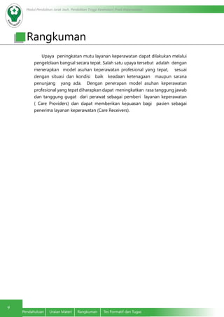Modul Pendidikan Jarak Jauh, Pendidikan Tinggi Kesehatan Prodi Keperawatan
9
Pendahuluan	 Uraian Materi	 Rangkuman	 Tes Formatif dan Tugas
Rangkuman
Upaya peningkatan mutu layanan keperawatan dapat dilakukan melalui
pengelolaan bangsal secara tepat. Salah satu upaya tersebut adalah dengan
menerapkan model asuhan keperawatan profesional yang tepat, sesuai
dengan situasi dan kondisi baik keadaan ketenagaan maupun sarana
penunjang yang ada. Dengan penerapan model asuhan keperawatan
profesional yang tepat diharapkan dapat meningkatkan rasa tanggung jawab
dan tanggung gugat dari perawat sebagai pemberi layanan keperawatan
( Care Providers) dan dapat memberikan kepuasan bagi pasien sebagai
penerima layanan keperawatan (Care Receivers).
 