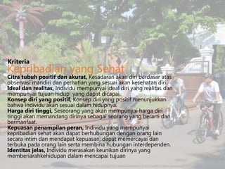 Kriteria

Kepribadian yang Sehat

Citra tubuh positif dan akurat, Kesadaran akan diri berdasar atas
observasi mandiri dan perhatian yang sesuai akan kesehatan diri.
Ideal dan realitas, Individu mempunyai ideal diri yang realitas dan
mempunyai tujuan hidup yang dapat dicapai.
Konsep diri yang positif, Konsep diri yang positif menunjukkan
bahwa individu akan sesuai dalam hidupnya.
Harga diri tinggi, Seseorang yang akan mempunyai harga diri
tinggi akan memandang dirinya sebagai seorang yang berarti dan
bermanfaat.
Kepuasan penampilan peran, Individu yang mempunyai
kepribadian sehat akan dapat berhubungan dengan orang lain
secara intim dan mendapat kepuasan, dapat memercayai dan
terbuka pada orang lain serta membina hubungan interdependen.
Identitas jelas, Individu merasakan keunikan dirinya yang
memberiarahkehidupan dalam mencapai tujuan
http://3.bp.blogspot.com/-2qS32PhUK5E/UEl2igUUVLI/AAAAAAAAAq0/zIz4EUxy4BQ/s1600/sepeda.jpg

 