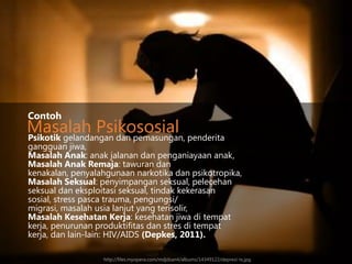 Contoh

Masalah Psikososial penderita
Psikotik gelandangan dan pemasungan,

gangguan jiwa,
Masalah Anak: anak jalanan dan penganiayaan anak,
Masalah Anak Remaja: tawuran dan
kenakalan, penyalahgunaan narkotika dan psikotropika,
Masalah Seksual: penyimpangan seksual, pelecehan
seksual dan eksploitasi seksual, tindak kekerasan
sosial, stress pasca trauma, pengungsi/
migrasi, masalah usia lanjut yang terisolir,
Masalah Kesehatan Kerja: kesehatan jiwa di tempat
kerja, penurunan produktifitas dan stres di tempat
kerja, dan lain-lain: HIV/AIDS (Depkes, 2011).
http://files.myopera.com/mdjdsan4/albums/14349122/depresi-ts.jpg

 