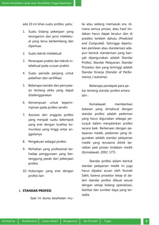 Modul Pendidikan Jarak Jauh, Pendidikan Tinggi Kesehatan
Kembali ke :	 Pendahuluan	 Uraian Materi	 Rangkuman	 Tes Formatif Tugas 8
ada 10 ciri khas suatu profesi, yaitu:
1.	 Suatu bidang pekerjaan yang
terorganisir dari jenis intelektu-
al yang terus berkembang dan
diperluas
2.	 Suatu teknik intelektual
3.	 Penerapan praktis dari teknik in-
telektual pada urusan praktis
4.	 Suatu periode panjang untuk
pelatihan dan sertifikasi
5.	 Beberapa standar dan pernyata-
an tentang etika yang dapat
diselenggarakan
6.	 Kemampuan untuk kepemi-
mpinan pada profesi sendiri
7.	 Asosiasi dari anggota profesi
yang menjadi suatu kelompok
yang erat dengan kualitas ko-
munikasi yang tinggi antar an-
ggotanya
8.	 Pengakuan sebagai profesi
9.	 Perhatian yang profesional ter-
hadap penggunaan yang ber-
tanggung jawab dari pekerjaan
profesi
10.	 Hubungan yang erat dengan
profesi lain
C.	 STANDAR PROFESI
Saat ini dunia kesehatan mu-
lai atau sedang memasuki era, di-
mana semua proses, atau hasil tin-
dakan harus dapat terukur dan di
prediksi terlebih dahulu (Predicted
and Computed). Sehingga diperlu-
kan penilaian atau standarisasi ada-
pun bentuk standarisasi yang ban-
yak dipergunakan adalah Standar
Profesi, Standar Pelayanan, Standar
Prosedur dan yang tertinggi adalah
Standar Kinerja (Standar of Perfor-
mance / outcome).
Beberapa pendapat para pa-
kar tentang standar profesi antara
lain :
Komalawati memberikan
batasan yang dimaksud dengan
standar profesi adalah pedoman
yang harus digunakan sebagai pe-
tunjuk dalam menjalankan profesi
secara baik. Berkenaan dengan pe-
layanan medik, pedoman yang di-
gunakan adalah standar pelayanan
medik yang terutama dititik be-
ratkan pad proses tindakan medik
(Komalawati, 2002: 177).
Standar profesi dalam bentuk
standar pelayanan medik ini juga
harus dipakai acuan oleh Rumah
Sakit, karena prosedur tetap di da-
lam standar profesi dibuat sesuai
dengan setiap bidang spesialisasi,
fasilitas dan sumber daya yang ter-
sedia.
 