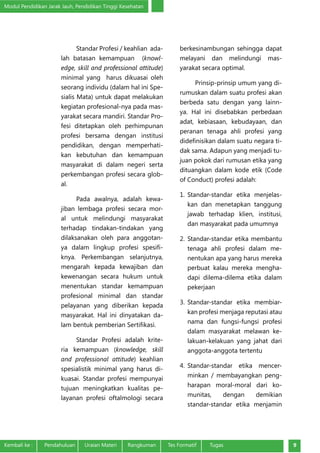 Modul Pendidikan Jarak Jauh, Pendidikan Tinggi Kesehatan
Kembali ke :	 Pendahuluan	 Uraian Materi	 Rangkuman	 Tes Formatif Tugas 9
Standar Profesi / keahlian ada-
lah batasan kemampuan (knowl-
edge, skill and professional attitude)
minimal yang harus dikuasai oleh
seorang individu (dalam hal ini Spe-
sialis Mata) untuk dapat melakukan
kegiatan profesional-nya pada mas-
yarakat secara mandiri. Standar Pro-
fesi ditetapkan oleh perhimpunan
profesi bersama dengan institusi
pendidikan, dengan memperhati-
kan kebutuhan dan kemampuan
masyarakat di dalam negeri serta
perkembangan profesi secara glob-
al.
Pada awalnya, adalah kewa-
jiban lembaga profesi secara mor-
al untuk melindungi masyarakat
terhadap tindakan-tindakan yang
dilaksanakan oleh para anggotan-
ya dalam lingkup profesi spesifi-
knya. Perkembangan selanjutnya,
mengarah kepada kewajiban dan
kewenangan secara hukum untuk
menentukan standar kemampuan
profesional minimal dan standar
pelayanan yang diberikan kepada
masyarakat. Hal ini dinyatakan da-
lam bentuk pemberian Sertifikasi.
Standar Profesi adalah krite-
ria kemampuan (knowledge, skill
and professional attitude) keahlian
spesialistik minimal yang harus di-
kuasai. Standar profesi mempunyai
tujuan meningkatkan kualitas pe-
layanan profesi oftalmologi secara
berkesinambungan sehingga dapat
melayani dan melindungi mas-
yarakat secara optimal.
Prinsip‐prinsip umum yang di-
rumuskan dalam suatu profesi akan
berbeda satu dengan yang lainn-
ya. Hal ini disebabkan perbedaan
adat, kebiasaan, kebudayaan, dan
peranan tenaga ahli profesi yang
didefinisikan dalam suatu negara ti-
dak sama. Adapun yang menjadi tu-
juan pokok dari rumusan etika yang
dituangkan dalam kode etik (Code
of Conduct) profesi adalah:
1.	Standar‐standar etika menjelas-
kan dan menetapkan tanggung
jawab terhadap klien, institusi,
dan masyarakat pada umumnya
2.	Standar‐standar etika membantu
tenaga ahli profesi dalam me-
nentukan apa yang harus mereka
perbuat kalau mereka mengha-
dapi dilema‐dilema etika dalam
pekerjaan
3.	Standar‐standar etika membiar-
kan profesi menjaga reputasi atau
nama dan fungsi‐fungsi profesi
dalam masyarakat melawan ke-
lakuan‐kelakuan yang jahat dari
anggota‐anggota tertentu
4.	Standar‐standar etika mencer-
minkan / membayangkan peng-
harapan moral‐moral dari ko-
munitas, dengan demikian
standar‐standar etika menjamin
 