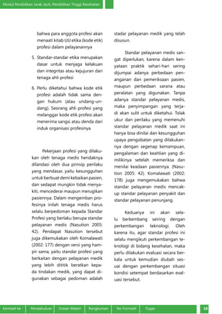 Modul Pendidikan Jarak Jauh, Pendidikan Tinggi Kesehatan
Kembali ke :	 Pendahuluan	 Uraian Materi	 Rangkuman	 Tes Formatif Tugas 10
bahwa para anggota profesi akan
menaati kitab UU etika (kode etik)
profesi dalam pelayanannya
5.	Standar‐standar etika merupakan
dasar untuk menjaga kelakuan
dan integritas atau kejujuran dari
tenaga ahli profesi
6.	Perlu diketahui bahwa kode etik
profesi adalah tidak sama den-
gan hukum (atau undang‐un-
dang). Seorang ahli profesi yang
melanggar kode etik profesi akan
menerima sangsi atau denda dari
induk organisasi profesinya
Pekerjaan profesi yang dilaku-
kan oleh tenaga medis hendaknya
dilandasi oleh dua prinsip perilaku
yang mendasar, yaitu kesungguhan
untuk berbuat demi kebaikan pasien,
dan sedapat mungkin tidak menya-
kiti, mencederai maupun merugikan
pasiennya. Dalam mengemban pro-
fesinya inilah tenaga medis harus
selalu berpedoman kepada Standar
Profesi yang berlaku berupa standar
pelayanan medis (Nasution 2005:
42). Pendapat Nasution tersebut
juga dikemukakan oleh Komalawati
(2002: 177) dengan versi yang ham-
pir sama, yaitu standar profesi yang
berkaitan dengan pelayanan medik
yang lebih dititik beratkan kepa-
da tindakan medik, yang dapat di-
gunakan sebagai pedoman adalah
stadar pelayanan medik yang telah
disusun.
Standar pelayanan medis san-
gat diperlukan, karena dalam ken-
yataan praktik sehari-hari sering
dijumpai adanya perbedaan pen-
anganan dan pemeriksaan pasien,
maupun perbedaan sarana atau
peralatan yang digunakan. Tanpa
adanya standar pelayanan medis,
maka penyimpangan yang terja-
di akan sulit untuk diketahui. Tolak
ukur dan perilaku yang memenuhi
standar pelayanan medik saat ini
hanya bisa dinilai dan kesungguhan
upaya pengobatan yang dilakukan-
nya dengan segenap kemampuan,
pengalaman dan keahlian yang di-
milikinya setelah memeriksa dan
menilai keadaan pasiennya. (Nasu-
tion 2005: 42). Komalawati (2002:
178) juga mengemukakan bahwa
standar pelayanan medis mencak-
up standar pelayanan penyakit dan
standar pelayanan penunjang.
Keduanya ini akan sela-
lu berkembang seiring dengan
perkembangan teknologi. Oleh
karena itu, agar standar profesi ini
selalu mengikuti perkembangan te-
knologi di bidang kesehatan, maka
perlu dilakukan evaluasi secara ber-
kala untuk kemudian diubah ses-
uai dengan perkembangan situasi
kondisi setempat berdasarkan eval-
uasi tersebut.
 