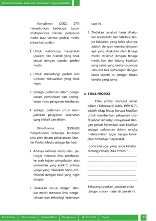 Modul Pendidikan Jarak Jauh, Pendidikan Tinggi Kesehatan
Kembali ke :	 Pendahuluan	 Uraian Materi	 Rangkuman	 Tes Formatif Tugas 11
Komalawati (2002: 177)
menyebutkan beberapa tujuan
ditetapkannya standar pelayanan
medis atau standar profesi medis,
antara lain adalah:
1.	Untuk melindungi masyarakat
(pasien) dan praktek yang tidak
sesuai dengan standar profesi
medis.
2.	Untuk melindungi profesi dan
tuntutan masvarakat yang tidak
wajar.
3.	Sebagai pedoman dalam penga-
wasan, pembinaan dan pening-
katan mutu pelayanan kesehatan.
4.	Sebagai pedoman untuk men-
jalankan pelayanan kesehatan
yang efektif dan efisien.
Wiradharma (1996:80)
menyebutkan beberapa landasan
pola pikir dalam pelaksanaan Stan-
dar Profesi Medis sebagai berikut:
1.	Adanya indikasi medis atau pe-
tunjuk menurut ilmu kesehatan,
ke arah tujuan pengobatan atau
perawatan yang konkrit, artinya
upaya yang dilakukan harus pro-
fesional dengan hasil yang ingin
dicapai.
2.	Dilakukan sesuai dengan stan-
dar medis menurut ilmu penge-
tahuan dan teknologi kesehatan
saat ini.
3.	Tindakan tersebut harus dilaku-
kan secara teliti dan hati-hati, tan-
pa kelalaian, yang tolak ukurnya
adalah dengan membandingkan
apa yang dilakukan oleh tenaga
medis tersebut dengan tenaga
medis lain dan bidang keahlian
yang sama yang kemampuannya
rata-rata bila berhadapan dengan
kasus seperti itu dengan situasi
kondisi yang sama.
D.	ETIKA PROFESI
Etika profesi menurut keiser
dalam ( Suhrawardi Lubis, 1994:6-7 )
adalah sikap hidup berupa keadilan
untuk memberikan pelayanan pro-
fessional terhadap masyarakat den-
gan penuh ketertiban dan keahlian
sebagai pelayanan dalam rangka
melaksanakan tugas berupa kewa-
jiban terhadap masyarakat.
Coba tulis apa yang anda ketahui
tentang Prinsip Etika Profesi? ............
........................................................................
........................................................................
........................................................................
.......................................................................
.......................................................................
.........................................................................
Sekarang cocokan jawaban anda
dengan uraian materi di bawah ini.
 