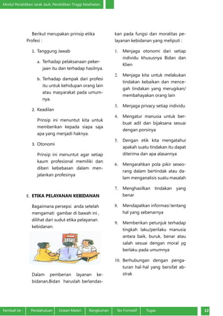 Modul Pendidikan Jarak Jauh, Pendidikan Tinggi Kesehatan
Kembali ke :	 Pendahuluan	 Uraian Materi	 Rangkuman	 Tes Formatif Tugas 12
Berikut merupakan prinsip etika
Profesi :
1.	 Tanggung Jawab
a.	 Terhadap pelaksanaan peker-
jaan itu dan terhadap hasilnya.
b.	 Terhadap dampak dari profesi
itu untuk kehidupan orang lain
atau masyarakat pada umum-
nya.
2.	 Keadilan
Prinsip ini menuntut kita untuk
memberikan kepada siapa saja
apa yang menjadi haknya.
3.	 Otonomi
Prinsip ini menuntut agar setiap
kaum profesional memiliki dan
diberi kebebasan dalam men-
jalankan profesinya
E.	 ETIKA PELAYANAN KEBIDANAN
Bagaimana persepsi anda setelah
mengamati gambar di bawah ini ,
dilihat dari sudut etika pelayanan
kebidanan.
Dalam pemberian layanan ke-
bidanan,Bidan haruslah berlandas-
kan pada fungsi dan moralitas pe-
layanan kebidanan yang meliputi :
1.	 Menjaga otonomi dari setiap
individu khususnya Bidan dan
Klien
2.	 Menjaga kita untuk melakukan
tindakan kebaikan dan mence-
gah tindakan yang merugikan/
membahayakan orang lain
3.	 Menjaga privacy setiap individu
4.	 Mengatur manusia untuk ber-
buat adil dan bijaksana sesuai
dengan porsinya
5.	 Dengan etik kita mengatahui
apakah suatu tindakan itu dapat
diterima dan apa alasannya
6.	 Mengarahkan pola pikir seseo-
rang dalam bertindak atau da-
lam menganalisis suatu masalah
7.	 Menghasilkan tindakan yang
benar
8.	 Mendapatkan informasi tentang
hal yang sebenarnya
9.	 Memberikan petunjuk terhadap
tingkah laku/perilaku manusia
antara baik, buruk, benar atau
salah sesuai dengan moral yg
berlaku pada umumnya
10.	 Berhubungan dengan penga-
turan hal-hal yang bersifat ab-
strak
 