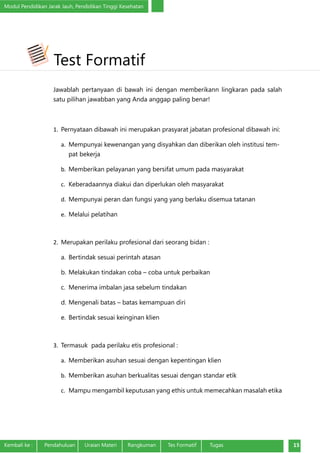 Modul Pendidikan Jarak Jauh, Pendidikan Tinggi Kesehatan
Kembali ke :	 Pendahuluan	 Uraian Materi	 Rangkuman	 Tes Formatif Tugas 15
Jawablah pertanyaan di bawah ini dengan memberikann lingkaran pada salah
satu pilihan jawabban yang Anda anggap paling benar!
1.	 Pernyataan dibawah ini merupakan prasyarat jabatan profesional dibawah ini:
a.	 Mempunyai kewenangan yang disyahkan dan diberikan oleh institusi tem-
pat bekerja
b.	 Memberikan pelayanan yang bersifat umum pada masyarakat
c.	 Keberadaannya diakui dan diperlukan oleh masyarakat
d.	 Mempunyai peran dan fungsi yang yang berlaku disemua tatanan
e.	 Melalui pelatihan
2.	 Merupakan perilaku profesional dari seorang bidan :
a.	 Bertindak sesuai perintah atasan
b.	Melakukan tindakan coba – coba untuk perbaikan
c.	 Menerima imbalan jasa sebelum tindakan
d.	Mengenali batas – batas kemampuan diri
e.	 Bertindak sesuai keinginan klien
3.	 Termasuk pada perilaku etis profesional :
a.	 Memberikan asuhan sesuai dengan kepentingan klien
b.	 Memberikan asuhan berkualitas sesuai dengan standar etik
c.	 Mampu mengambil keputusan yang ethis untuk memecahkan masalah etika
Test Formatif
 
