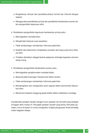 Modul Pendidikan Jarak Jauh, Pendidikan Tinggi Kesehatan
Kembali ke :	 Pendahuluan	 Uraian Materi	 Rangkuman	 Tes Formatif Tugas 16
d.	 Pengetahuan dimulai dari pendidikan,diskusi formal dan informal dengan
sejawat
e.	 Menggunakan pendekatan prinsip dan pendekatan berdasarkan asuhan da-
lam pengambilan keputusan ethis
4.	 Pendekatan pengambilan keputusan berdasarkan prinsip yaitu :
a.	 Meningkatkan martabat klien
b.	 Menghindari berbuat suatu kesalahan
c.	 Tidak sembarangan memberikan informasi pada klien
d.	 Keadilan dan keberanian menjelaskan prosedur dan biaya yang harus diba-
yar klien
e.	 Tindakan diarahkan sebagai bentuk pelayanan terhadap kapasitas otonomi
setiap orang
5.	 Pendekatan pengambilan berdasarkan asuhan yaitu :
a.	 Meningkatkan penghormatan martabat bidan
b.	 Berpusat pada hubungan interpersonal dalam asuhan
c.	 Tidak sembarangan memberikan informasi pada klien
d.	 Mendengarkan dan menganalisa saran sejawat dalam pemenuhan kebutu-
han klien.
e.	 Menerima limpahan tanggung jawab dokter dalam melakukan curretage.
Cocokkanlah jawaban Saudari dengan kunci jawaban tes formatif yang terdapat
di bagian akhir modul ini. Hitunglah jawaban Saudari yang benar, kemudian gu-
nakan rumus di bawah ini untuk mengetahui tingkat penguasaan Anda terhadap
materi kegiatan belajar.
 