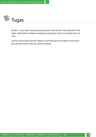Modul Pendidikan Jarak Jauh, Pendidikan Tinggi Kesehatan
Kembali ke :	 Pendahuluan	 Uraian Materi	 Rangkuman	 Tes Formatif Tugas 18
Buatlah suatu kajian tentang penyimpangan etika profesi yang dilakukan oleh
bidan, ketika bidan melakukan pelayanan kepada ibu hamil, ibu bersalin dan ibu
nifas. 	
Laporan dibuat dalam bentuk makalah. Sistematika penulisan laporan sesuai den-
gan petunjuk pada modul 2b. Selamat bekerja!		
Tugas
 