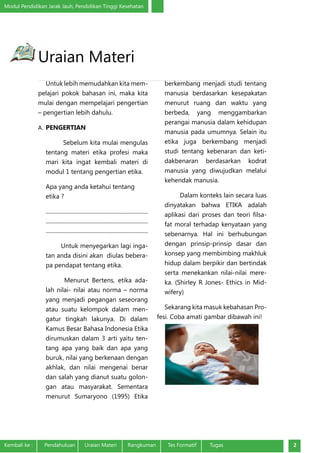 Modul Pendidikan Jarak Jauh, Pendidikan Tinggi Kesehatan
Kembali ke :	 Pendahuluan	 Uraian Materi	 Rangkuman	 Tes Formatif Tugas 2
Uraian Materi
Untuk lebih memudahkan kita mem-
pelajari pokok bahasan ini, maka kita
mulai dengan mempelajari pengertian
– pengertian lebih dahulu.
A.	PENGERTIAN
Sebelum kita mulai mengulas
tentang materi etika profesi maka
mari kita ingat kembali materi di
modul 1 tentang pengertian etika.
Apa yang anda ketahui tentang
etika ?
.........................................................................
.........................................................................
.........................................................................
Untuk menyegarkan lagi inga-
tan anda disini akan diulas bebera-
pa pendapat tentang etika.
Menurut Bertens, etika ada-
lah nilai- nilai atau norma – norma
yang menjadi pegangan seseorang
atau suatu kelompok dalam men-
gatur tingkah lakunya.  Di dalam
Kamus Besar Bahasa Indonesia Etika
dirumuskan dalam 3 arti yaitu ten-
tang apa yang baik dan apa yang
buruk, nilai yang berkenaan dengan
akhlak, dan nilai mengenai benar
dan salah yang dianut suatu golon-
gan atau masyarakat. Sementara
menurut Sumaryono (1995) Etika
berkembang menjadi studi tentang
manusia berdasarkan kesepakatan
menurut ruang dan waktu yang
berbeda, yang menggambarkan
perangai manusia dalam kehidupan
manusia pada umumnya. Selain itu
etika juga berkembang menjadi
studi tentang kebenaran dan keti-
dakbenaran berdasarkan kodrat
manusia yang diwujudkan melalui
kehendak manusia.
Dalam konteks lain secara luas
dinyatakan bahwa ETIKA adalah
aplikasi dari proses dan teori filsa-
fat moral terhadap kenyataan yang
sebenarnya. Hal ini berhubungan
dengan prinsip-prinsip dasar dan
konsep yang membimbing makhluk
hidup dalam berpikir dan bertindak
serta menekankan nilai-nilai mere-
ka. (Shirley R Jones- Ethics in Mid-
wifery)
Sekarang kita masuk kebahasan Pro-
fesi. Coba amati gambar dibawah ini!
 