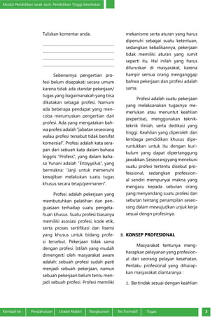 Modul Pendidikan Jarak Jauh, Pendidikan Tinggi Kesehatan
Kembali ke :	 Pendahuluan	 Uraian Materi	 Rangkuman	 Tes Formatif Tugas 3
Tuliskan komentar anda.
........................................................................
........................................................................
........................................................................
.........................................................................
Sebenarnya pengertian pro-
fesi belum disepakati secara umum
karena tidak ada standar pekerjaan/
tugas yang bagaimanakah yang bisa
dikatakan sebagai profesi. Namum
ada beberapa pendapat yang men-
coba merumuskan pengertian dari
profesi. Ada yang mengatakan bah-
waprofesiadalah“jabatanseseorang
walau profesi tersebut tidak bersifat
komersial”. Profesi adalah kata sera-
pan dari sebuah kata dalam bahasa
Inggris “Profess”, yang dalam baha-
sa Yunani adalah “Επαγγελια”, yang
bermakna: “Janji untuk memenuhi
kewajiban melakukan suatu tugas
khusus secara tetap/permanen”.
Profesi adalah pekerjaan yang
membutuhkan pelatihan dan pen-
guasaan terhadap suatu pengeta-
huan khusus. Suatu profesi biasanya
memiliki asosiasi profesi, kode etik,
serta proses sertifikasi dan lisensi
yang khusus untuk bidang profe-
si tersebut. Pekerjaan tidak sama
dengan profesi. Istilah yang mudah
dimengerti oleh masyarakat awam
adalah: sebuah profesi sudah pasti
menjadi sebuah pekerjaan, namun
sebuah pekerjaan belum tentu men-
jadi sebuah profesi. Profesi memiliki
mekanisme serta aturan yang harus 
dipenuhi sebagai suatu ketentuan,
sedangkan kebalikannya, pekerjaan
tidak memiliki aturan yang rumit
seperti itu. Hal inilah yang harus
diluruskan di masyarakat, karena
hampir semua orang menganggap
bahwa pekerjaan dan profesi adalah
sama.
Profesi adalah suatu pekerjaan
yang melaksanakan tugasnya me-
merlukan atau menuntut keahlian
(expertise), menggunakan teknik-
teknik ilmiah, serta dedikasi yang
tinggi. Keahlian yang diperoleh dari
lembaga pendidikan khusus dipe-
runtukkan untuk itu dengan kuri-
kulum yang dapat dipertanggung
jawabkan.Seseorangyangmenekuni
suatu profesi tertentu disebut pro-
fessional, sedangkan profession-
al sendiri mempunyai makna yang
mengacu kepada sebutan orang
yang menyandang suatu profesi dan
sebutan tentang penampilan seseo-
rang dalam mewujudkan unjuk kerja
sesuai dengn profesinya.
B.	 KONSEP PROFESIONAL
Masyarakat tentunya meng-
harapkan pelayanan yang profesion-
al dari seorang pelayan kesehatan.
Perilaku profesional yang diharap-
kan masyarakat diantaranya :
1.	 Bertindak sesuai dengan keahlian
 
