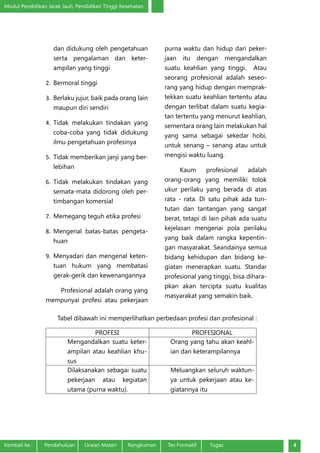 Modul Pendidikan Jarak Jauh, Pendidikan Tinggi Kesehatan
Kembali ke :	 Pendahuluan	 Uraian Materi	 Rangkuman	 Tes Formatif Tugas 4
dan didukung oleh pengetahuan
serta pengalaman dan keter-
ampilan yang tinggi
2.	 Bermoral tinggi
3.	 Berlaku jujur, baik pada orang lain
maupun diri sendiri
4.	 Tidak melakukan tindakan yang
coba-coba yang tidak didukung
ilmu pengetahuan profesinya
5.	 Tidak memberikan janji yang ber-
lebihan
6.	 Tidak melakukan tindakan yang
semata-mata didorong oleh per-
timbangan komersial
7.	 Memegang teguh etika profesi
8.	 Mengenal batas-batas pengeta-
huan
9.	 Menyadari dan mengenal keten-
tuan hukum yang membatasi
gerak-gerik dan kewenangannya
Profesional adalah orang yang
mempunyai profesi atau pekerjaan
purna waktu dan hidup dari peker-
jaan itu dengan mengandalkan
suatu keahlian yang tinggi.  Atau
seorang profesional adalah seseo-
rang yang hidup dengan memprak-
tekkan suatu keahlian tertentu atau
dengan terlibat dalam suatu kegia-
tan tertentu yang menurut keahlian,
sementara orang lain melakukan hal
yang sama sebagai sekedar hobi,
untuk senang – senang atau untuk
mengisi waktu luang.
Kaum profesional adalah
orang-orang yang memiliki tolok
ukur perilaku yang berada di atas
rata - rata. Di satu pihak ada tun-
tutan dan tantangan yang sangat
berat, tetapi di lain pihak ada suatu
kejelasan mengenai pola perilaku
yang baik dalam rangka kepentin-
gan masyarakat. Seandainya semua
bidang kehidupan dan bidang ke-
giatan menerapkan suatu. Standar
profesional yang tinggi, bisa dihara-
pkan akan tercipta suatu kualitas
masyarakat yang semakin baik.
Tabel dibawah ini memperlihatkan perbedaan profesi dan profesional :
PROFESI PROFESIONAL
Mengandalkan suatu keter-
ampilan atau keahlian khu-
sus
Orang yang tahu akan keahl-
ian dan keterampilannya
Dilaksanakan sebagai suatu
pekerjaan atau kegiatan
utama (purna waktu).
Meluangkan seluruh waktun-
ya untuk pekerjaan atau ke-
giatannya itu
 
