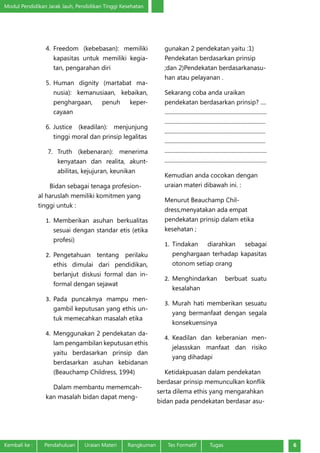 Modul Pendidikan Jarak Jauh, Pendidikan Tinggi Kesehatan
Kembali ke :	 Pendahuluan	 Uraian Materi	 Rangkuman	 Tes Formatif Tugas 6
4.	Freedom (kebebasan): memiliki
kapasitas untuk memiliki kegia-
tan, pengarahan diri
5.	Human dignity (martabat ma-
nusia): kemanusiaan, kebaikan,
penghargaan, penuh keper-
cayaan
6.	Justice (keadilan): menjunjung
tinggi moral dan prinsip legalitas
7.	 Truth (kebenaran): menerima
kenyataan dan realita, akunt-
abilitas, kejujuran, keunikan
Bidan sebagai tenaga profesion-
al haruslah memiliki komitmen yang
tinggi untuk :
1.	 Memberikan asuhan berkualitas
sesuai dengan standar etis (etika
profesi)
2.	 Pengetahuan tentang perilaku
ethis dimulai dari pendidikan,
berlanjut diskusi formal dan in-
formal dengan sejawat
3.	 Pada puncaknya mampu men-
gambil keputusan yang ethis un-
tuk memecahkan masalah etika
4.	 Menggunakan 2 pendekatan da-
lam pengambilan keputusan ethis
yaitu berdasarkan prinsip dan
berdasarkan asuhan kebidanan
(Beauchamp Childress, 1994)
Dalam membantu mememcah-
kan masalah bidan dapat meng-
gunakan 2 pendekatan yaitu :1)
Pendekatan berdasarkan prinsip
;dan 2)Pendekatan berdasarkanasu-
han atau pelayanan .
Sekarang coba anda uraikan
pendekatan berdasarkan prinsip? ....
.........................................................................
........................................................................
........................................................................
........................................................................
.........................................................................
.........................................................................
Kemudian anda cocokan dengan
uraian materi dibawah ini. :
Menurut Beauchamp Chil-
dress,menyatakan ada empat
pendekatan prinsip dalam etika
kesehatan ;
1.	 Tindakan diarahkan sebagai
penghargaan terhadap kapasitas
otonom setiap orang
2.	 Menghindarkan berbuat suatu
kesalahan
3.	 Murah hati memberikan sesuatu
yang bermanfaat dengan segala
konsekuensinya
4.	 Keadilan dan keberanian men-
jelassskan manfaat dan risiko
yang dihadapi
Ketidakpuasan dalam pendekatan
berdasar prinsip memunculkan konflik
serta dilema ethis yang mengarahkan
bidan pada pendekatan berdasar asu-
 