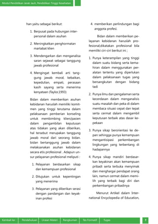 Modul Pendidikan Jarak Jauh, Pendidikan Tinggi Kesehatan
Kembali ke :	 Pendahuluan	 Uraian Materi	 Rangkuman	 Tes Formatif Tugas 7
han yaitu sebagai berikut:
1.	Berpusat pada hubungan inter-
personal dalam asuhan
2.	Meningkatkan penghormatan
martabat klien
3.	Mendengarkan dan menganalisa
saran sejawat sebagai tanggung
jawab profesional
4.	Mengingat kembali arti tang-
gung jawab moral, kebaikan,
kepedulian, empati, perasaan
kasih sayang serta menerima
kenyataan (Taylor,1993)
Bidan dalam memberikan asuhan
kebidanan haruslah memiliki komit-
men yang tinggi terutama dalam
pelaksanaan pemberian konseling
untuk membimbing klien/pasien
dalam pengambilan keputusan
atas tidakan yang akan diberikan,
hal tersebut merupakan tanggung
jawab moral dari seorang bidan.
bidan bertanggung jawab dalam
melaksanakan asuhan kebidanan
secara etis profesional . Adapun un-
sur pelayanan profesional meliputi :
1.	Pelayanan berdasarkan sikap
dan kemampuan profesional
2.	Ditujukan untuk kepentingan
yang menerima
3.	Pelayanan yang diberikan serasi
dengan pandangan dan keyak-
inan profesi
4.	memberikan perlindungan bagi
anggota profesi.
Bidan dalam memberikan pe-
layanan kebidanan haruslah pro-
fesional,dikatakan profesional bila
memiliki ciri-ciri berikut ini ;
1.	Punya keterampilan yang tinggi
dalam suatu bidang serta kema-
hiran dalam menggunakan per-
alatan tertentu yang diperlukan
dalam pelaksanaan tugas yang
bersangkutan dengan bidang
tadi
2.	Punya ilmu dan pengalaman serta
kecerdasan dalam menganalisis
suatu masalah dan peka di dalam
membaca situasi cepat dan tepat
serta cermat dalam mengambil
keputusan terbaik atas dasar ke-
pekaan
3.	Punya sikap berorientasi ke de-
pan sehingga punya kemampuan
mengantisipasi perkembangan
lingkungan yang terbentang di
hadapannya
4.	Punya sikap mandiri berdasar-
kan keyakinan akan kemampuan
pribadi serta terbuka menyimak
dan menghargai pendapat orang
lain, namun cermat dalam memi-
lih yang terbaik bagi diri dan
perkembangan pribadinya
Menurut Artikel dalam Inter-
national Encyclopedia of Education,
 