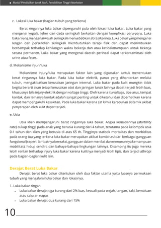 Modul Pendidikan Jarak Jauh, Pendidikan Tinggi Kesehatan
10
c. Lokasi luka bakar (bagian tubuh yang terkena)
Berat ringannya luka bakar dipengaruhi pula oleh lokasi luka bakar. Luka bakar yang
mengenai kepala, leher dan dada seringkali berkaitan dengan komplikasi paru-paru. Luka
bakaryangmenganaiwajahseringkalimenyebabkanabrasikornea.Lukabakaryangmengenai
lengan dan persendian seringkali membutuhkan terapi fisik dan dapat menimbulkan
berdampak terhadap kehilangan waktu bekerja dan atau ketidakmampuan untuk bekerja
secara permanen. Luka bakar yang mengenai daerah perineal dapat terkontaminasi oleh
urine atau feces.
d. Mekanisme injuri/luka
Mekanisme injury/luka merupakan faktor lain yang digunakan untuk menentukan
berat ringannya luka bakar. Pada luka bakar elektrik, panas yang dihantarkan melalui
tubuh, mengakibatkan kerusakan jaringan internal. Luka bakar pada kulit mungkin tidak
begitu berarti akan tetapi kerusakan otot dan jaringan lunak lainnya dapat terjadi lebih luas,
khususnya bila injury elektrik dengan voltage tinggi. Oleh karena itu voltage, tipe arus, tempat
kontak, dan lamanya kontak adalah sangat penting untuk diketahui dan diperhatikan karena
dapat mempengaruhi kesakitan. Pada luka bakar karena zat kimia keracunan sistemik akibat
penyerapan oleh kulit dapat terjadi.
e. Usia
Usia klien mempengaruhi berat ringannya luka bakar. Angka kematiannya (Mortality
rate) cukup tinggi pada anak yang berusia kurang dari 4 tahun, terutama pada kelompok usia
0-1 tahun dan klien yang berusia di atas 65 th. Tingginya statistik mortalitas dan morbiditas
pada orang tua yang terkena luka bakar merupakan akibat kombinasi dari berbagai gangguan
fungsional(sepertilambatnyabereaksi,gangguandalammenilai,danmenurunnyakemampuan
mobilitas), hidup sendiri, dan bahaya-bahaya lingkungan lainnya. Disamping itu juga mereka
lebih rentan terhadap injury luka bakar karena kulitnya menjadi lebih tipis, dan terjadi athropi
pada bagian-bagian kulit lain.
Derajat Berat Luka Bakar
Derajat berat luka bakar ditentukan oleh dua faktor utama yaitu luasnya permukaan
tubuh yang mengalami luka bakar dan lokasinya.
1. Luka bakar ringan
•	 Luka bakar derajat tiga kurang dari 2% luas, kecuali pada wajah, tangan, kaki, kemaluan
atau saluran napas
•	 Luka bakar derajat dua kurang dari 15%
 