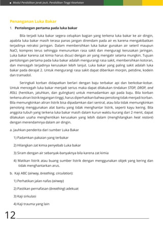 Modul Pendidikan Jarak Jauh, Pendidikan Tinggi Kesehatan
12
Penanganan Luka Bakar
1.	 Pertolongan pertama pada luka bakar
	 Bila terjadi luka bakar segera celupkan bagian yang terkena luka bakar ke air dingin,
apabila luka bakar masih terasa panas jangan direndam pada air es karena mengakibatkan
terjadinya retraksi jaringan. Dalam membersihkan luka bakar gunakan air seteril maupun
NaCl, kompres terus sehingga menurunkan rasa sakit dan menguragi kerusakan jaringan.
Luka bakar karena zat kimia harus dicuci dengan air yang mengalir selama mungkin. Tujuan
pertolongan pertama pada luka bakar adalah mengurangi rasa sakit, membersihkan kotoran,
dan mencegah terjadinya kerusakan lebih lanjut. Luka bakar yang paling sakit adalah luka
bakar pada derajat 2. Untuk mengurangi rasa sakit dapat diberikan morpin, petidine, kodein
dan tramadol.
	 Seringkali korban didapatkan berlari dengan baju terbakar api dan berkobar-kobar.
Untuk mencegah luka bakar menjadi serius maka dapat dilakukan tindakan STOP, DROP, and
ROLL (hentikan, jatuhkan, dan gulingkan) untuk memadamkan api pada baju. Bila korban
terkena aliran listrik tegangan tinggi, harus diperhatikan bahwa penolong tidak menjadi korban.
Bila memungkinkan aliran listrik bisa dipadamkan dari sentral, atau bila tidak memungkinkan
penolong menggunakan alat bantu yang tidak menghantar listrik, seperti kayu kering. Bila
anggota tubuh yang terkena luka bakar masih dalam kurun waktu kurang dari 2 menit, dapat
dilakukan usaha menghentikan kerusakan yang lebih dalam (menghilangkan heat restore)
dengan merendamnya dalam air dingin.
a. Jauhkan penderita dari sumber Luka Bakar
1) Padamkan pakaian yang terbakar
2) Hilangkan zat kimia penyebab Luka bakar
3) Siram dengan air sebanyak-banyaknya bila karena zat kimia
4) Matikan listrik atau buang sumber listrik dengan menggunakan objek yang kering dan
tidak menghantarkan arus.
b. Kaji ABC (airway, breathing, circulation):
1) Perhatikan jalan nafas (airway)
2) Pastikan pernafasan (breathing) adekuat
3) Kaji sirkulasi
4) Kaji trauma yang lain
 