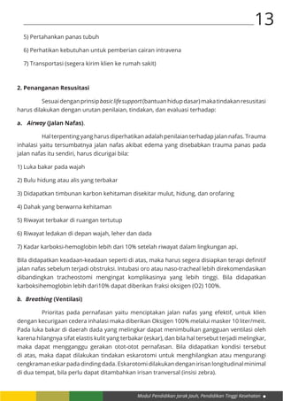 Modul Pendidikan Jarak Jauh, Pendidikan Tinggi Kesehatan
13
5) Pertahankan panas tubuh
6) Perhatikan kebutuhan untuk pemberian cairan intravena
7) Transportasi (segera kirim klien ke rumah sakit)
2. Penanganan Resusitasi
	 Sesuaidenganprinsipbasiclifesupport(bantuanhidupdasar)makatindakanresusitasi
harus dilakukan dengan urutan penilaian, tindakan, dan evaluasi terhadap:
a.	 Airway (Jalan Nafas).
	 Hal terpenting yang harus diperhatikan adalah penilaian terhadap jalan nafas. Trauma
inhalasi yaitu tersumbatnya jalan nafas akibat edema yang disebabkan trauma panas pada
jalan nafas itu sendiri, harus dicurigai bila:
1) Luka bakar pada wajah
2) Bulu hidung atau alis yang terbakar
3) Didapatkan timbunan karbon kehitaman disekitar mulut, hidung, dan orofaring
4) Dahak yang berwarna kehitaman
5) Riwayat terbakar di ruangan tertutup
6) Riwayat ledakan di depan wajah, leher dan dada
7) Kadar karboksi-hemoglobin lebih dari 10% setelah riwayat dalam lingkungan api.
Bila didapatkan keadaan-keadaan seperti di atas, maka harus segera disiapkan terapi definitif
jalan nafas sebelum terjadi obstruksi. Intubasi oro atau naso-tracheal lebih direkomendasikan
dibandingkan tracheostomi mengingat komplikasinya yang lebih tinggi. Bila didapatkan
karboksihemoglobin lebih dari10% dapat diberikan fraksi oksigen (O2) 100%.
b.	 Breathing (Ventilasi)
	 Prioritas pada pernafasan yaitu menciptakan jalan nafas yang efektif, untuk klien
dengan kecurigaan cedera inhalasi maka diberikan Oksigen 100% melalui masker 10 liter/meit.
Pada luka bakar di daerah dada yang melingkar dapat menimbulkan gangguan ventilasi oleh
karena hilangnya sifat elastis kulit yang terbakar (eskar), dan bila hal tersebut terjadi melingkar,
maka dapat mengganggu gerakan otot-otot pernafasan. Bila didapatkan kondisi tersebut
di atas, maka dapat dilakukan tindakan eskarotomi untuk menghilangkan atau mengurangi
cengkraman eskar pada dinding dada. Eskarotomi dilakukan dengan irisan longitudinal minimal
di dua tempat, bila perlu dapat ditambahkan irisan tranversal (insisi zebra).
 