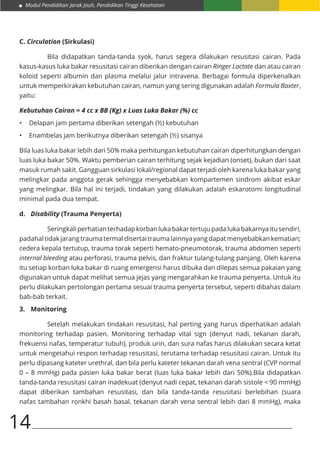 Modul Pendidikan Jarak Jauh, Pendidikan Tinggi Kesehatan
14
C. Circulation (Sirkulasi)
	 Bila didapatkan tanda-tanda syok, harus segera dilakukan resusitasi cairan. Pada
kasus-kasus luka bakar resusitasi cairan diberikan dengan cairan Ringer Lactate dan atau cairan
koloid seperti albumin dan plasma melalui jalur intravena. Berbagai formula diperkenalkan
untuk memperkirakan kebutuhan cairan, namun yang sering digunakan adalah Formula Baxter,
yaitu:
Kebutuhan Cairan = 4 cc x BB (Kg) x Luas Luka Bakar (%) cc
•	 Delapan jam pertama diberikan setengah (½) kebutuhan
•	 Enambelas jam berikutnya diberikan setengah (½) sisanya
Bila luas luka bakar lebih dari 50% maka perhitungan kebutuhan cairan diperhitungkan dengan
luas luka bakar 50%. Waktu pemberian cairan terhitung sejak kejadian (onset), bukan dari saat
masuk rumah sakit. Gangguan sirkulasi lokal/regional dapat terjadi oleh karena luka bakar yang
melingkar pada anggota gerak sehingga menyebabkan kompartemen sindrom akibat eskar
yang melingkar. Bila hal ini terjadi, tindakan yang dilakukan adalah eskarotomi longitudinal
minimal pada dua tempat.
d.	 Disability (Trauma Penyerta)
	 Seringkaliperhatianterhadapkorbanlukabakartertujupadalukabakarnyaitusendiri,
padahal tidak jarang trauma termal disertai trauma lainnya yang dapat menyebabkan kematian;
cedera kepala tertutup, trauma torak seperti hemato-pneumotorak, trauma abdomen seperti
internal bleeding atau perforasi, trauma pelvis, dan fraktur tulang-tulang panjang. Oleh karena
itu setiap korban luka bakar di ruang emergensi harus dibuka dan dilepas semua pakaian yang
digunakan untuk dapat melihat semua jejas yang mengarahkan ke trauma penyerta. Untuk itu
perlu dilakukan pertolongan pertama sesuai trauma penyerta tersebut, seperti dibahas dalam
bab-bab terkait.
3.	 Monitoring
	 Setelah melakukan tindakan resusitasi, hal perting yang harus diperhatikan adalah
monitoring terhadap pasien. Monitoring terhadap vital sign (denyut nadi, tekanan darah,
frekuensi nafas, temperatur tubuh), produk urin, dan sura nafas harus dilakukan secara ketat
untuk mengetahui respon terhadap resusitasi, terutama terhadap resusitasi cairan. Untuk itu
perlu dipasang kateter urethral, dan bila perlu kateter tekanan darah vena sentral (CVP normal
0 – 8 mmHg) pada pasien luka bakar berat (luas luka bakar lebih dari 50%).Bila didapatkan
tanda-tanda resusitasi cairan inadekuat (denyut nadi cepat, tekanan darah sistole < 90 mmHg)
dapat diberikan tambahan resusitasi, dan bila tanda-tanda resusitasi berlebihan (suara
nafas tambahan ronkhi basah basal, tekanan darah vena sentral lebih dari 8 mmHg), maka
 