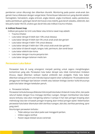 Modul Pendidikan Jarak Jauh, Pendidikan Tinggi Kesehatan
15
pemberian cairan dikurangi dan diberikan diuretik. Monitoring pada pasien anak-anak dan
geriatri harus dilakukan dengan sangat ketat. Pemeriksaan laboratorium yang diambil adalah:
hemoglobin, hematokrit, angka eritrosit, angka lekosit, angka trombosit, waktu perdarahan,
waktu pembekuan, golongan darah (termasuk cross-match), gula darah sewaktu, elektrolit, dan
bila perlu kadar Hb-CO, analisis gas darah bila ada indikasi trauma inhalasi.
4. Indikasi Rawat Inap
Indikasi perujukan ke Unit Luka Bakar atau kirteria rawat inap adalah:
•	 Trauma inhalasi
•	 Luka bakar derajat III lebih dari 10% untuk dewasa
•	 Luka bakar derajat III lebih dari 5% untuk anak-anak dan geriatri
•	 Luka bakar derajat II lebih 15% untuk dewasa
•	 Luka bakar derajat II lebih dari 10% untuk anak-anak dan geriatri
•	 Luka bakar di daerah wajah, tangan, kaki, perineum, dan sendi besar
•	 Luka bakar elektrik dan kimia
•	 Luka bakar dengan trauma penyerta lain
•	 Luka bakar dengan kelainan medis lain
Perawatan Luka Bakar
Perawatan luka di ruang emergensi menjadi penting untuk segera menghilangkan
kontaminan yang ada. Perawatan luka bakar derajat satu tidak memerlukan tindakan
khusus, dapat diberikan sediaan topikal antibiotik dan analgetik. Pada luka bakar
diberikan setiap jam krim anti mikroba topical seperti silver sulfadiazine 1% (silvadene) dan
penggunaan berbagai tipe balutan sintetik atau balutan biologic (tandur kulit) khususnya
pada luka bakar dengan ketebalan penuh.
a.	 Perawatan terbuka
Perawatan terbuka biasaya dilakukan bila terjadi luka bakar di daerah muka, leher, dan pada
seluruh badan dengan hrus menjaga sterilitas ruangan. Dengan membiarkan luka bakar
secara terbuka, luka akan mengering selama 3 sampai 4 hari dan jaringan kropeng akan
melindungi luka dan di bawah jaringan kropeng akan timbul jaringan epitel. Keberhasilan
perawatan luka bakar ditentukan oleh sterilitas ruangan, alat-alat, sterilitas penolong, sprei
yang steril.
Keuntungan perawatan terbuka :
-	 Tidak adanya rasa takut pada saat mengganti perban.
-	 Infeksi segera terlihat
-	 Pasien dapat diobati secara serentak
 