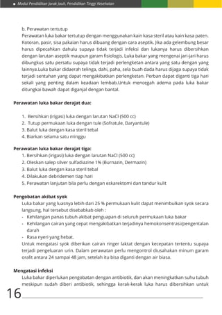 Modul Pendidikan Jarak Jauh, Pendidikan Tinggi Kesehatan
16
b.	Perawatan tertutup
Perawatan luka bakar tertutup dengan menggunakan kain kasa steril atau kain kasa paten.
Kotoran, pasir, sisa pakaian harus dibuang dengan cara aseptik. Jika ada gelembung besar
harus dipecahkan dahulu supaya tidak terjadi infeksi dan lukanya harus dibersihkan
dengan larutan aseptik maupun garam fisiologis. Luka bakar yang mengenai jari-jari harus
dibungkus satu persatu supaya tidak terjadi perlengketan antara yang satu dengan yang
lainnya.Luka bakar didaerah telinga, dahi, paha, sela buah dada harus dijaga supaya tidak
terjadi sentuhan yang dapat mengakibatkan perlengketan. Perban dapat diganti tiga hari
sekali yang penting dalam keadaan lembab.Untuk mencegah adema pada luka bakar
ditungkai bawah dapat diganjal dengan bantal.
Perawatan luka bakar derajat dua:
1. Bersihkan (irigasi) luka dengan larutan NaCl (500 cc)
2. Tutup permukaan luka dengan tule (Sofratule, Daryantule)
3. Balut luka dengan kasa steril tebal
4. Biarkan selama satu minggu
Perawatan luka bakar derajat tiga:
1. Bersihkan (irigasi) luka dengan larutan NaCl (500 cc)
2. Oleskan salep silver sulfadiazine 1% (Burnazin, Dermazin)
3. Balut luka dengan kasa steril tebal
4. Dilakukan debridemen tiap hari
5. Perawatan lanjutan bila perlu dengan eskarektomi dan tandur kulit
Pengobatan akibat syok
Luka bakar yang luasnya lebih dari 25 % permukaan kulit dapat menimbulkan syok secara
langsung, hal tersebut disebabkab oleh :
-	 Kehilangan panas tubuh akibat penguapan di seluruh permukaan luka bakar
-	 Kehilangan cairan yang cepat mengakibatkan terjadinya hemokonsentrasi/pengentalan
darah
-	 Rasa nyeri yang hebat.
Untuk mengatasi syok diberikan cairan ringer laktat dengan kecepatan tertentu supaya
terjadi pengeluaran urin. Dalam perawatan perlu mengontrol diusahakan minum garam
oralit antara 24 sampai 48 jam, setelah itu bisa diganti dengan air biasa.
Mengatasi infeksi
Luka bakar diperlukan pengobatan dengan antibiotik, dan akan meningkatkan suhu tubuh
meskipun sudah diberi antibiotik, sehingga kerak-kerak luka harus dibersihkan untuk
 