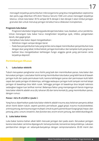 Modul Pendidikan Jarak Jauh, Pendidikan Tinggi Kesehatan
17
mencegah terjadinya pertumbuhan mikroorganisme yang bisa mengakibatkan septicemia
dan perlu juga diberikan ATS (Anti Tetanus Serum) 1500 unit untuk mencegah terjadinya
tetanus. Untuk luka bakar 30 % sampai 60 % derajat 2 dan derajat 3 akan timbul jaringan
granulasi dan untuk menutup jaringan tersebut harus dilakukan transplantasi.
Prognosis luka bakar
Prognosis luka bakar tergantung pada derajat luka bakar, luas, keadaan, umur penderita.
Untuk menangani luka bakar harus menghindari terjadinya syok, infeksi, pengentalan
darah, dan gagal ginjal.
Komplikasi luka bakar dapat mengakibatkan :
-	 Dehidrasi ringan sampai dengan berat
-	 Pada fase penyembuhan luka yang terlalu lama dapat menimbulkan penyembuhan luka
dengan skar yang tebal, timbul keloid, jaringan kontraktur dan tampilan kulit yang buruk
bahkan bisa mengakibatkan kehilangan fungsi anggota gerak yang permanen serta
terjadinya depresif.
Pertimbangan Khusus
1.	 Luka bakar elektrik
Tubuh merupakan penghantar arus listrik yang baik dan menimbulkan panas, luka bakar dan
kerusakan jaringan. Luka bakar listrik sering menimbulkan luka bakar yang lebih berat di bawah
jaringan kulit dari pada permukaan kulit, karena kehilangan panas dari permukaan kulit lebih
cepat dari pada jaringan di dalamnya, sehingga walaupun jaringan kulit tampak normal tetapi
jaringan di bawahnya bisa lebih rusak. Sehingga jaringan di bawahnya bisa terjadi nekrosis
sedangkan bagian luar terlihat normal. Beberapa faktor yang mempengaruhi berat-ringannya
luka bakar elektrik adalah arus (A), tahanan (R) dan lama kontak (t), yang menimbulkan panas,
dengan rumus:
Panas = A2 x R x 0,239 x t Joule G
Yang harus diperhatikan pada luka bakar elektrik adalah trauma atau kelainan penyerta akibat
aliran listrik dalam tubuh, seperti paralisis pernafasan, gagal ginjal, trauma muskuloskeletal,
aritmiajantung,dantraumaorganmultipel.Untukituperlupemeriksaanfungsiginjal,hepar,dan
jantung, yaitu: ureum, kreatinin, liver function test, enzim-enzim jantung, dan elektrokardiografi.
2. Luka bakar kimia
Luka bakar karena bahan alkali lebih merusak jaringan dari pada asam. Kerusakan jaringan
karena luka baker zat kimia dipengaruhi: lamanya kontak, konsentrasi danjumlahnya. Lakukan
pembersihan dengan air sebanyak-banyaknya dengan semprotanselama 20-30 menit dan
 
