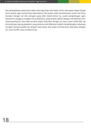 Modul Pendidikan Jarak Jauh, Pendidikan Tinggi Kesehatan
18
bila penyebabnya alkali perlu lebih lama lagi.Pada luka bakar kimia, kerusakan dapat terjadi
lama setelah agen kontaminan dibersihkan, bila terjadi reaksi berkelanjutan antara zat kimia
tersebut dengan sel dan jaringan yang lebih dalam.Untuk itu, usaha penghilangan agen
kontamnin sesegera mungkin harus dilakukan, yang terbaik adalah dengan memberikan anti-
dotumnya.Namun bila tidak tersedia dapat dilarutkan dengan air atau cairan buffer.Bila zat
kimia berupa tepung (powder), yang pertama kali dilakukan adalah menghilangkan sebanyak
mungkin bentuk powdernya dengan sikat halus, bila sudah minimal baru dilarutkan dengan
air, cairan buffer, atau antidotumnya.
 