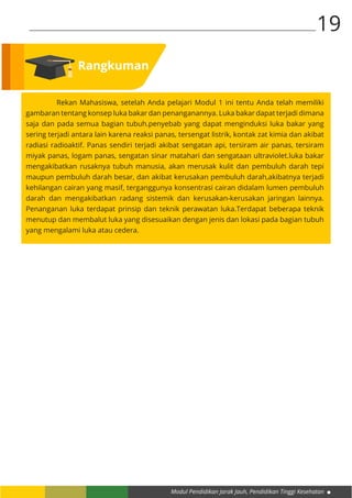 Modul Pendidikan Jarak Jauh, Pendidikan Tinggi Kesehatan
19
	 Rekan Mahasiswa, setelah Anda pelajari Modul 1 ini tentu Anda telah memiliki
gambaran tentang konsep luka bakar dan penanganannya. Luka bakar dapat terjadi dimana
saja dan pada semua bagian tubuh.penyebab yang dapat menginduksi luka bakar yang
sering terjadi antara lain karena reaksi panas, tersengat listrik, kontak zat kimia dan akibat
radiasi radioaktif. Panas sendiri terjadi akibat sengatan api, tersiram air panas, tersiram
miyak panas, logam panas, sengatan sinar matahari dan sengataan ultraviolet.luka bakar
mengakibatkan rusaknya tubuh manusia, akan merusak kulit dan pembuluh darah tepi
maupun pembuluh darah besar, dan akibat kerusakan pembuluh darah,akibatnya terjadi
kehilangan cairan yang masif, terganggunya konsentrasi cairan didalam lumen pembuluh
darah dan mengakibatkan radang sistemik dan kerusakan-kerusakan jaringan lainnya.
Penanganan luka terdapat prinsip dan teknik perawatan luka.Terdapat beberapa teknik
menutup dan membalut luka yang disesuaikan dengan jenis dan lokasi pada bagian tubuh
yang mengalami luka atau cedera.
Rangkuman
 