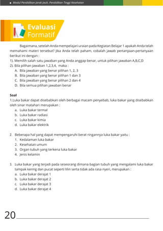 Modul Pendidikan Jarak Jauh, Pendidikan Tinggi Kesehatan
20
	 Bagaimana, setelah Anda mempelajari uraian pada Kegiatan Belajar 1 apakah Anda telah
memahami materi tersebut? Jika Anda telah paham, cobalah jawab pertanyaan-pertanyaan
berikut ini dengan :
1). Memilih salah satu jawaban yang Anda anggap benar, untuk pilihan jawaban A,B,C,D
2). Bila pilihan jawaban 1,2,3,4, maka :
A.	 Bila jawaban yang benar pilihan 1, 2, 3
B.	 Bila jawaban yang benar pilihan 1 dan 3
C.	 Bila jawaban yang benar pilihan 2 dan 4
D.	 Bila semua pilihan jawaban benar
Soal
1.Luka bakar dapat disebabkan oleh berbagai macam penyebab, luka bakar yang disebabkan
oleh sinar matahari merupakan :
a.	 Luka bakar termal
b.	 Luka bakar radiasi
c.	 Luka bakar kimia
d.	 Luka bakar elektrik
2.	 Beberapa hal yang dapat mempengaruhi berat ringannya luka bakar yaitu :
1.	 Kedalaman luka bakar
2.	 Kesehatan umum
3.	 Organ tubuh yang terkena luka bakar
4.	 Jenis kelamin
3.	 Luka bakar yang terjadi pada seseorang dimana bagian tubuh yang mengalami luka bakar
tampak kering dan pucat seperti lilin serta tidak ada rasa nyeri, merupakan :
a.	 Luka bakar derajat 1
b.	 Luka bakar derajat 2
c.	 Luka bakar derajat 3
d.	 Luka bakar derajat 4
Evaluasi
Formatif
 