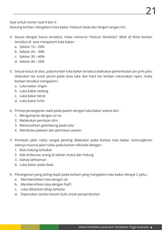 Modul Pendidikan Jarak Jauh, Pendidikan Tinggi Kesehatan
21
Soal untuk nomor soal 4 dan 5 :
Seorang korban mengalami luka bakar meliputi dada dan lengan tangan kiri.
4.	 Sesuai dengan kasus tersebut, maka menurut “Hukum Sembilan” (Rule of Nine) korban
tersebut di atas mengalami luka bakar :
a.	 Sekitar 10 – 20%
b.	 Sekitar 20 – 30%
c.	 Sekitar 30 – 40%
d.	 Sekitar 40 – 50%
5.	 Sesuai kasus di atas, pada korban luka bakar tersebut dilakukan pemeriksaan pin prik yaitu
dilakukan tes tusuk jarum pada area luka dan hasil tes korban merasakan nyeri, maka
korban tersebut mengalami :
a.	 Luka bakar ringan
b.	 Luka bakar sedang
c.	 Luka bakar berat
d.	 Luka bakar kritis
6.	 Prinsip penanganan awal pada pasien dengan luka bakar antara lain :
	 1.	 Mengompres dengan air es
	 2.	 Melakukan penilaian dini
	 3.	 Memecahkan gelembung pada luka
	 4.	 Membuka pakaian dan perhiasan pasien
7.	 Penilaian jalan nafas sangat penting dilakukan pada korban luka bakar, kemungkinan
adanya trauma jalan nafas pada korban ditandai dengan :
1.	 Bulu hidung terbakar
2.	 Ada timbunan arang di sekitar mulut dan hidung
3.	 Dahak kehitaman
4.	 Luka bakar pada dada
8.	 Penanganan yang paling tepat pada korban yang mengalami luka bakar derajat 2 yaitu :
a.	 Membersihkan luka dengan air
b.	 Membersihkan luka dengan NaCl
c.	 Luka dibiarkan tetap terbuka
d.	 Diperlukan tandur/tanam kulit untuk penyembuhan
 