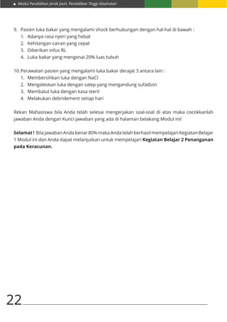 Modul Pendidikan Jarak Jauh, Pendidikan Tinggi Kesehatan
22
9.	 Pasien luka bakar yang mengalami shock berhubungan dengan hal-hal di bawah :
1.	 Adanya rasa nyeri yang hebat
2.	 Kehilangan cairan yang cepat
3.	 Diberikan infus RL
4.	 Luka bakar yang mengenai 20% luas tubuh
10.	Perawatan pasien yang mengalami luka bakar derajat 3 antara lain :
1.	 Membersihkan luka dengan NaCl
2.	 Mengoleskan luka dengan salep yang mengandung sufadizin
3.	 Membalut luka dengan kasa steril
4.	 Melakukan debridement setiap hari
Rekan Mahasiswa bila Anda telah selesai mengerjakan soal-soal di atas maka cocokkanlah
jawaban Anda dengan Kunci jawaban yang ada di halaman belakang Modul ini!
Selamat ! Bila jawaban Anda benar 80% maka Anda telah berhasil mempelajari Kegiatan Belajar
1 Modul ini dan Anda dapat melanjutkan untuk mempelajari Kegiatan Belajar 2 Penanganan
pada Keracunan.
 