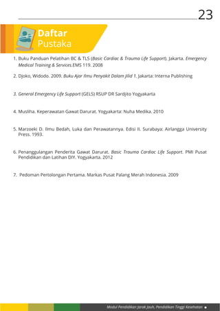 Modul Pendidikan Jarak Jauh, Pendidikan Tinggi Kesehatan
23
1.	Buku Panduan Pelatihan BC & TLS (Basic Cardiac & Trauma Life Support). Jakarta. Emergency
Medical Training & Services.EMS 119. 2008
2.	Djoko, Widodo. 2009. Buku Ajar Ilmu Penyakit Dalam Jilid 1. Jakarta: Interna Publishing
3.	General Emergency Life Support (GELS) RSUP DR Sardjito Yogyakarta
4.	Musliha. Keperawatan Gawat Darurat. Yogyakarta: Nuha Medika. 2010
5.	Marzoeki D. Ilmu Bedah, Luka dan Perawatannya. Edisi II. Surabaya: Airlangga University
Press. 1993.
6.	Penanggulangan Penderita Gawat Darurat. Basic Trauma Cardiac Life Support. PMI Pusat
Pendidikan dan Latihan DIY. Yogyakarta. 2012
7.	 Pedoman Pertolongan Pertama. Markas Pusat Palang Merah Indonesia. 2009
Daftar
Pustaka
 