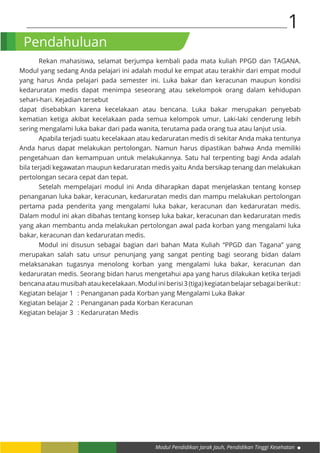 Modul Pendidikan Jarak Jauh, Pendidikan Tinggi Kesehatan
1
Pendahuluan
	 Rekan mahasiswa, selamat berjumpa kembali pada mata kuliah PPGD dan TAGANA.
Modul yang sedang Anda pelajari ini adalah modul ke empat atau terakhir dari empat modul
yang harus Anda pelajari pada semester ini. Luka bakar dan keracunan maupun kondisi
kedaruratan medis dapat menimpa seseorang atau sekelompok orang dalam kehidupan
sehari-hari. Kejadian tersebut
dapat disebabkan karena kecelakaan atau bencana. Luka bakar merupakan penyebab
kematian ketiga akibat kecelakaan pada semua kelompok umur. Laki-laki cenderung lebih
sering mengalami luka bakar dari pada wanita, terutama pada orang tua atau lanjut usia.
	 Apabila terjadi suatu kecelakaan atau kedaruratan medis di sekitar Anda maka tentunya
Anda harus dapat melakukan pertolongan. Namun harus dipastikan bahwa Anda memiliki
pengetahuan dan kemampuan untuk melakukannya. Satu hal terpenting bagi Anda adalah
bila terjadi kegawatan maupun kedaruratan medis yaitu Anda bersikap tenang dan melakukan
pertolongan secara cepat dan tepat.
Setelah mempelajari modul ini Anda diharapkan dapat menjelaskan tentang konsep
penanganan luka bakar, keracunan, kedaruratan medis dan mampu melakukan pertolongan
pertama pada penderita yang mengalami luka bakar, keracunan dan kedaruratan medis.
Dalam modul ini akan dibahas tentang konsep luka bakar, keracunan dan kedaruratan medis
yang akan membantu anda melakukan pertolongan awal pada korban yang mengalami luka
bakar, keracunan dan kedaruratan medis.
	 Modul ini disusun sebagai bagian dari bahan Mata Kuliah “PPGD dan Tagana” yang
merupakan salah satu unsur penunjang yang sangat penting bagi seorang bidan dalam
melaksanakan tugasnya menolong korban yang mengalami luka bakar, keracunan dan
kedaruratan medis. Seorang bidan harus mengetahui apa yang harus dilakukan ketika terjadi
bencanaataumusibahataukecelakaan.Moduliniberisi3(tiga)kegiatanbelajarsebagaiberikut:
Kegiatan belajar 1	 : Penanganan pada Korban yang Mengalami Luka Bakar
Kegiatan belajar 2	 : Penanganan pada Korban Keracunan
Kegiatan belajar 3	 : Kedaruratan Medis
 