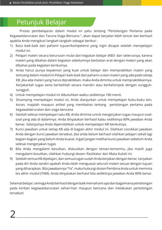 Modul Pendidikan Jarak Jauh, Pendidikan Tinggi Kesehatan
2
Petunjuk Belajar
	 Proses pembelajaran dalam modul ini yaitu tentang “Pertolongan Pertama pada
Kegawatdaruratan dan Taruna Siaga Bencana ”, akan dapat berjalan lebih lancar dan berhasil
apabila Anda mengikuti langkah-langkah sebagai berikut :
1)	 Baca baik-baik dan pahami tujuan/kompetensi yang ingin dicapai setelah mempelajari
modul ini.
2)	 Pelajari materi secara berurutan mulai dari kegiatan belajar (KB)1 dan seterusnya, karena
materi yang dibahas dalam kegiatan sebelumnya berkaitan erat dengan materi yang akan
dibahas pada kegiatan berikutnya.
3)	 Anda harus punya keyakinan yang kuat untuk belajar dan mempraktikan materi yang
tertuang dalam modul ini.Pelajari baik-baik dan pahami uraian materi yang ada pada setiap
KB. Jika ada materi yang harus dipraktikkan, maka Anda diminta untuk mempraktikkannya.
Kerjakanlah tugas serta berlatihlah secara mandiri atau berkelompok dengan sungguh-
sungguh.
4)	 Untuk mempelajari modul ini dibutuhkan waktu sedikitnya 180 menit.
5)	 Disamping mempelajari modul ini, Anda dianjurkan untuk mempelajari buku-buku lain,
koran, majalah maupun artikel yang membahas tentang pertolongan pertama pada
kegawatdaruratan dan siaga bencana
6)	 Setelah selesai mempelajari satu KB, Anda diminta untuk mengerjakan tugas maupun soal-
soal yang ada di dalamnya. Anda dinyatakan berhasil kalau sedikitnya 80% jawaban Anda
benar. Selanjutnya Anda dipersilahkan untuk mempelajari KB berikutnya.
7)	 Kunci jawaban untuk setiap KB ada di bagian akhir modul ini. Silahkan cocokkan jawaban
Anda dengan kunci jawaban tersebut. Jika anda belum berhasil silahkan pelajari sekali lagi
bagian-bagian yang belum Anda kuasai. Ingat! Jangan melihat kunci jawaban sebelum Anda
selesai mengerjakan tugas
8)	 Bila Anda mengalami kesulitan, diskusikan dengan teman-temanmu, jika masih juga
mengalami kesulitan, silahkan hubungi dosen /fasilitator dari Mata Kuliah ini.
9)	 Setelah semua KB dipelajari, dan semua tugas sudah Anda kerjakan dengan benar, tanyakan
pada diri Anda sendiri apakah Anda telah menguasai seluruh materi sesuai dengan tujuan
yang diharapkan. Bila jawabannya “Ya”, maka hubungi dosen Pembina Anda untuk meminta
tes akhir modul (TAM). Anda dinyatakan berhasil bila sedikitnya jawaban Anda 80% benar.
Selamatbelajar,semogaAndaberhasildenganbaikmemahamiapadanbagaimanapertolongan
pada korban kegawatdaruratan sehari-hari maupun bencana dan melakukan pertolongan
tersebut!.
 