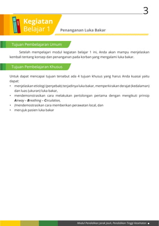 Modul Pendidikan Jarak Jauh, Pendidikan Tinggi Kesehatan
3
Kegiatan
Belajar 1 Penanganan Luka Bakar
Tujuan Pembelajaran Umum
Tujuan Pembelajaran Khusus
	 Setelah mempelajari modul kegiatan belajar 1 ini, Anda akan mampu menjelaskan
kembali tentang konsep dan penanganan pada korban yang mengalami luka bakar.
Untuk dapat mencapai tujuan tersebut ada 4 tujuan khusus yang harus Anda kuasai yaitu
dapat:
•	 menjelaskan etiologi (penyebab) terjadinya luka bakar, memperkirakan derajat (kedalaman)
dan luas (ukuran) luka bakar,
•	 mendemonstrasikan cara melakukan pertolongan pertama dengan mengikuti prinsip
Airway – Breathing – Circulation,
•	 (mendemostrasikan cara memberikan perawatan local, dan
•	 merujuk pasien luka bakar
 
