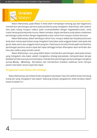 Modul Pendidikan Jarak Jauh, Pendidikan Tinggi Kesehatan
4
Uraian
Materi
	 Rekan Mahasiswa, pada Modul 3 Anda telah mempelajari tentang apa dan bagaimana
memberikan pertolongan pertama pada penderita yang mengalami cedera/luka, baik cedera/
luka pada tulang maupun cedera pada muskuloskeletal dengan kegawatdaruratan, serta
materi tentang biomekanika trauma. Materi tersebut dapat membantu anda dalam melakukan
pertolongan pada korban dengan kegawatdaruratan sehari-hari maupun korban bencana.
Rekan Mahasiswa, dalam kehidupan sehari-hari, maupun akibat dari terjadinya bencana
Anda akan menjumpai korban yang mengalami luka bakar pada anggota badan, baik pada alat
gerak, dada, perut atau anggota tubuh yang lain. Pada kasusu tersebut Anda wajib memberikan
pertolongan pertama secara cepat dan tepat sehingga korban diharapkan akan terhindar dari
luka atau cedera yang semakin parah.
Rekan Mahasiswa, cara yang efektif dalam memberikan pertolongan awal pada korban
yang mengalami luka bakar adalah mengetahui etiologi (penyebab), memperkirakan derajat
(kedalaman) dan luas (ukuran) luka bakar, memberikan pertolongan pertama dengan mengikuti
prinsip Airway – Breathing – Circulation, dan memberikan tindakan stabilisasi serta merujuk
pasien luka bakar secara cepat dan tepat.
Pengertian Luka Bakar dan Etiologi
Rekan Mahasiswa, pernahkah Anda mengalami luka bakar? atau Pernahkah Anda menolong
orang lain yang mengalami luka bakar? Sekarang tuliskan pengalaman Anda tersebut dalam
kotak di bawah ini !
 